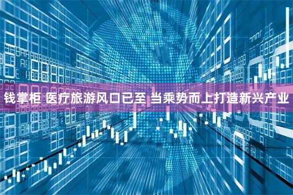钱掌柜 医疗旅游风口已至 当乘势而上打造新兴产业