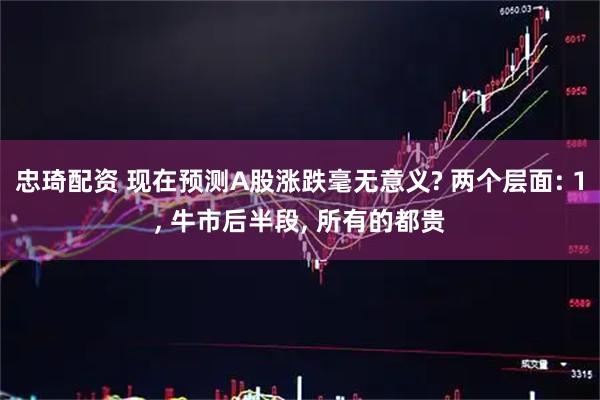 忠琦配资 现在预测A股涨跌毫无意义? 两个层面: 1, 牛市后半段, 所有的都贵