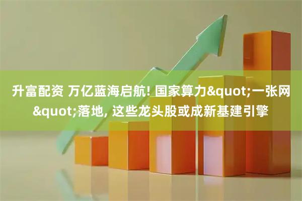 升富配资 万亿蓝海启航! 国家算力"一张网"落地, 这些龙头股或成新基建引擎